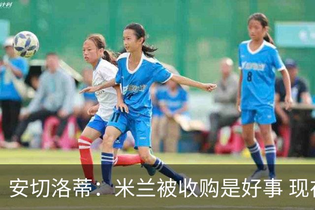 安切洛蒂：米兰被收购是好事 现在不谈回米兰可能